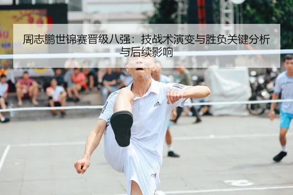 周志鹏世锦赛晋级八强：技战术演变与胜负关键分析与后续影响
