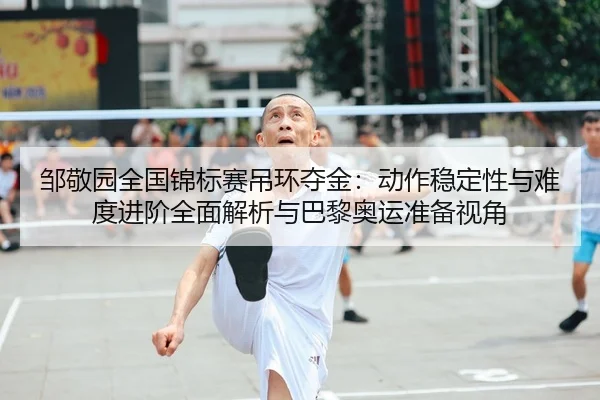 邹敬园全国锦标赛吊环夺金：动作稳定性与难度进阶全面解析与巴黎奥运准备视角